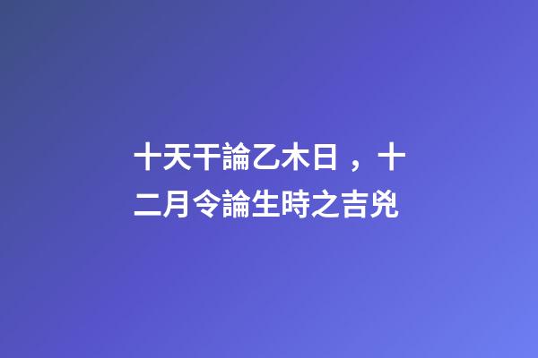 十天干論乙木日，十二月令論生時之吉兇